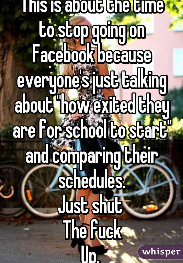 This is about the time to stop going on Facebook because everyone's just talking about "how exited they are for school to start" and comparing their schedules.
Just shut 
The fuck
Up. 
