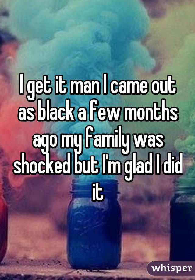 I get it man I came out as black a few months ago my family was shocked but I'm glad I did it