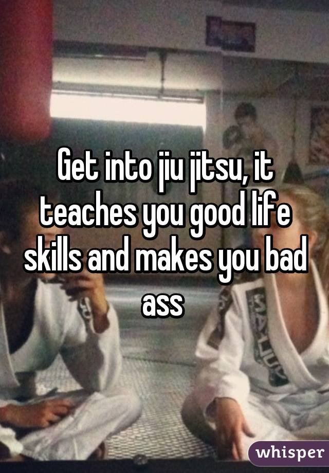 Get into jiu jitsu, it teaches you good life skills and makes you bad ass 