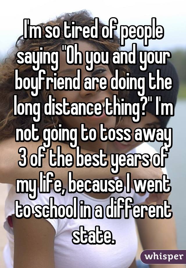 I'm so tired of people saying "Oh you and your boyfriend are doing the long distance thing?" I'm not going to toss away 3 of the best years of my life, because I went to school in a different state.