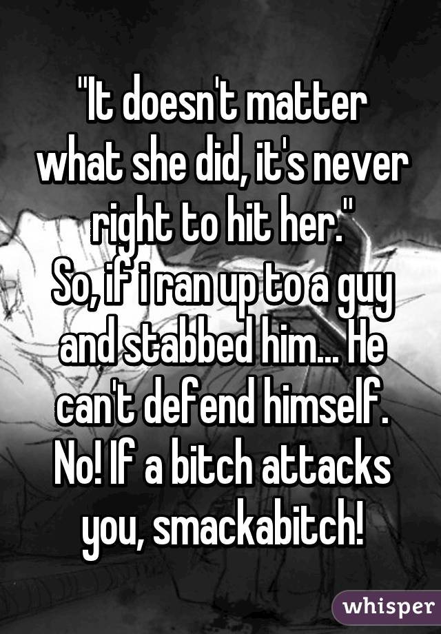 "It doesn't matter what she did, it's never right to hit her."
So, if i ran up to a guy and stabbed him... He can't defend himself.
No! If a bitch attacks you, smackabitch!