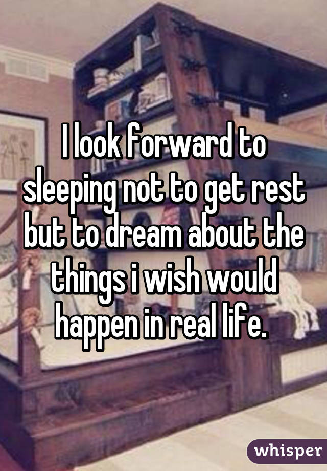 I look forward to sleeping not to get rest but to dream about the things i wish would happen in real life. 