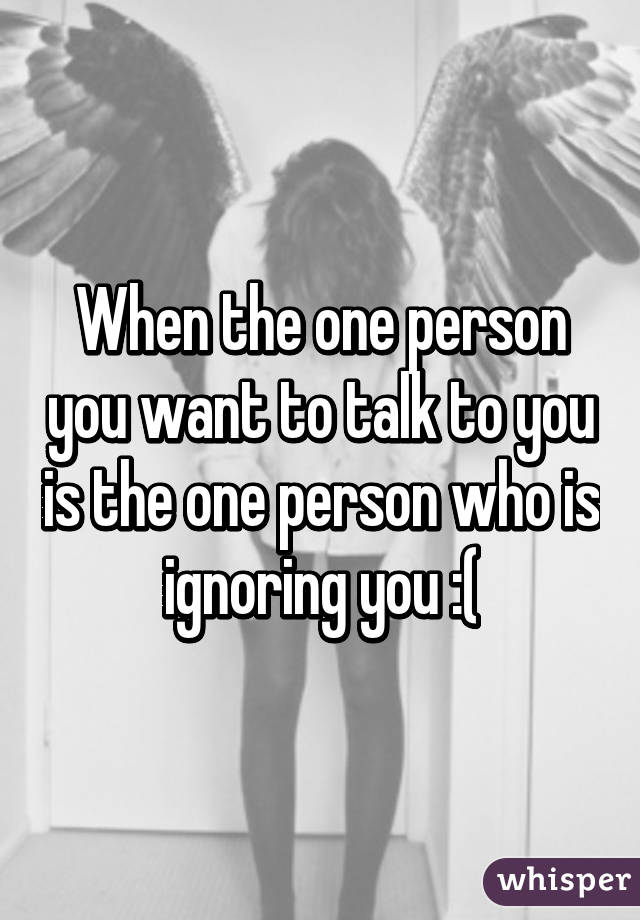 When the one person you want to talk to you is the one person who is ignoring you :(
