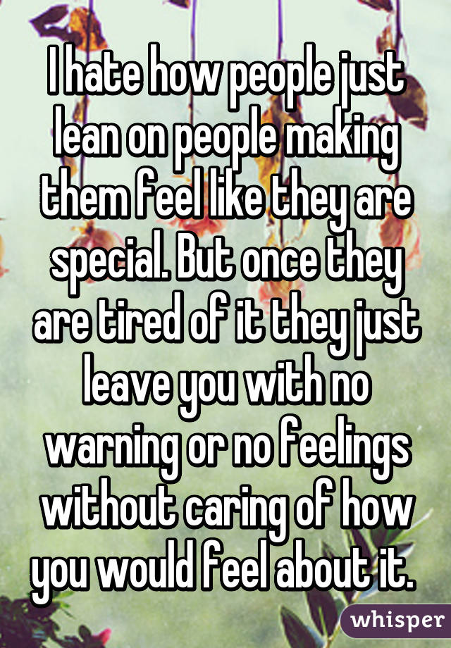 I hate how people just lean on people making them feel like they are special. But once they are tired of it they just leave you with no warning or no feelings without caring of how you would feel about it. 