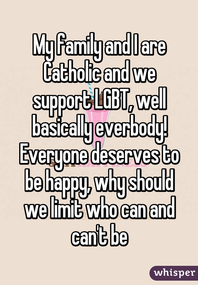 My family and I are Catholic and we support LGBT, well basically everbody! Everyone deserves to be happy, why should we limit who can and can't be