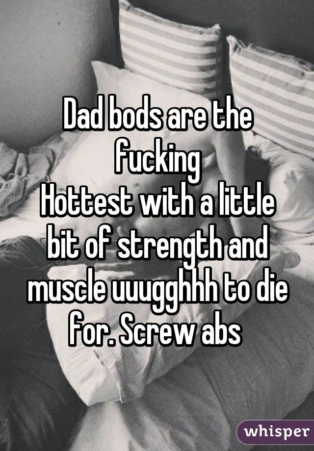 Dad bods are the fucking
Hottest with a little bit of strength and muscle uuugghhh to die for. Screw abs 