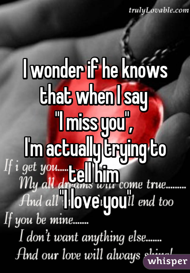 I wonder if he knows that when I say 
"I miss you", 
I'm actually trying to tell him 
"I love you"