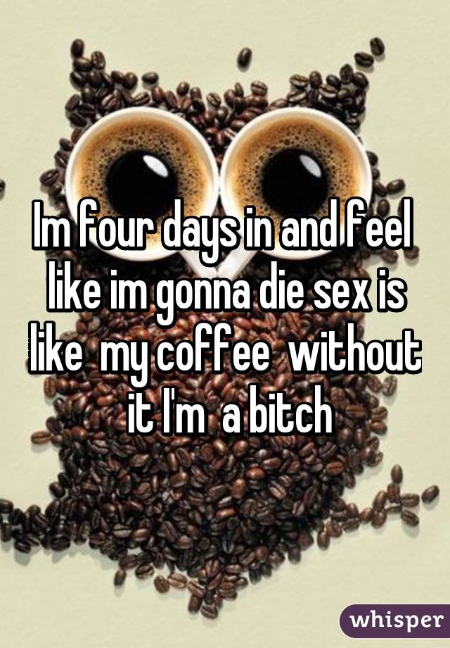 Im four days in and feel  like im gonna die sex is like  my coffee  without  it I'm  a bitch