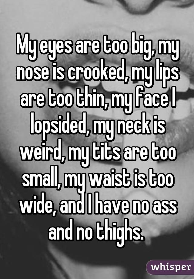 My eyes are too big, my nose is crooked, my lips are too thin, my face I lopsided, my neck is weird, my tits are too small, my waist is too wide, and I have no ass and no thighs. 