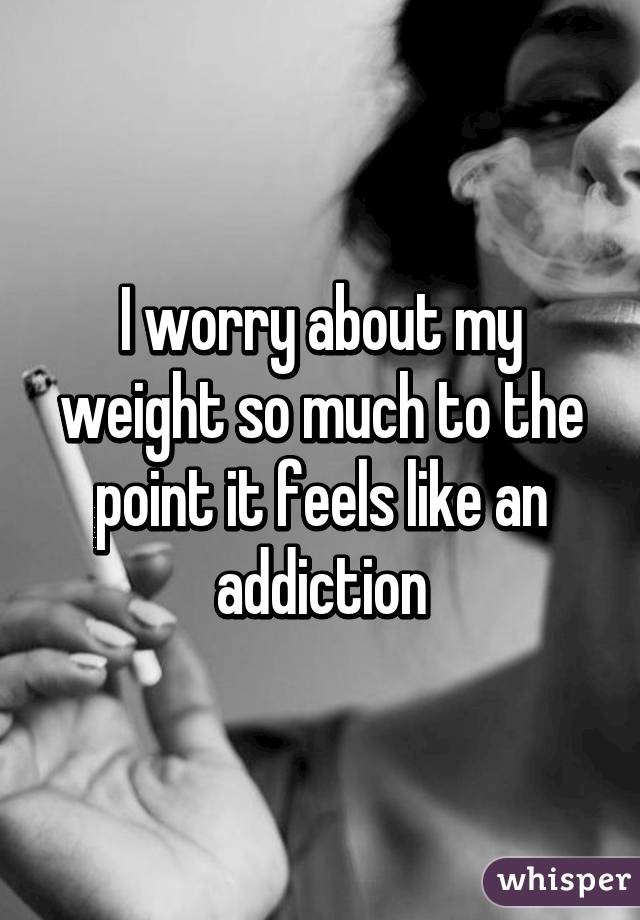 I worry about my weight so much to the point it feels like an addiction