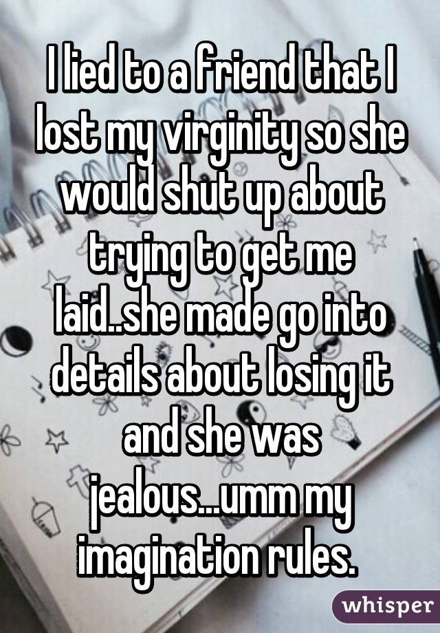 I lied to a friend that I lost my virginity so she would shut up about trying to get me laid..she made go into details about losing it and she was jealous...umm my imagination rules. 