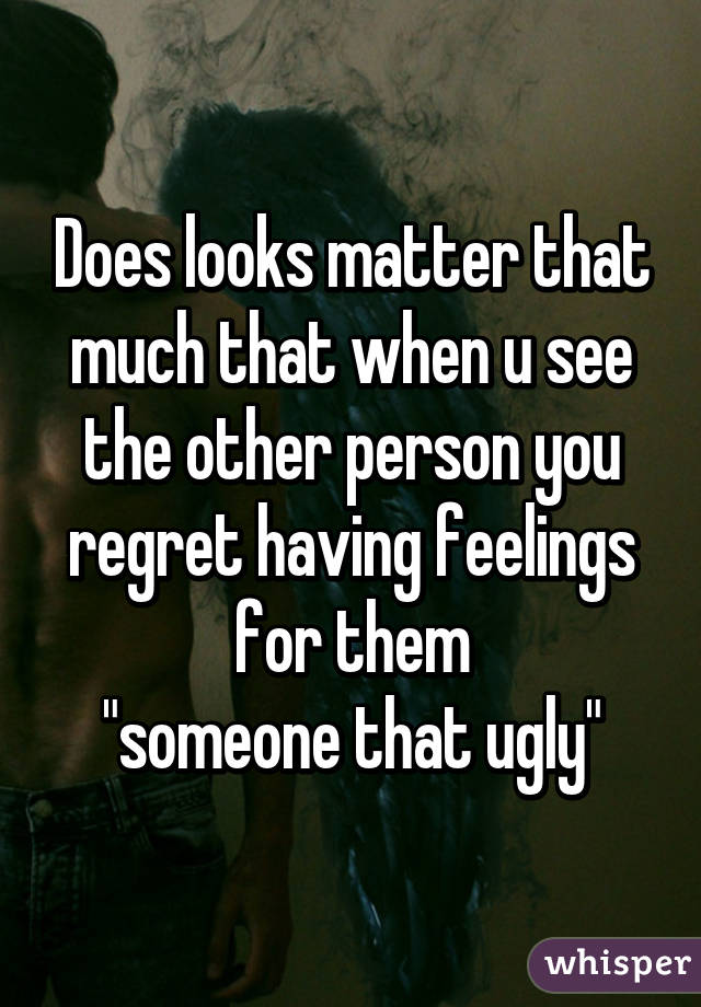 Does looks matter that much that when u see the other person you regret having feelings for them
"someone that ugly"