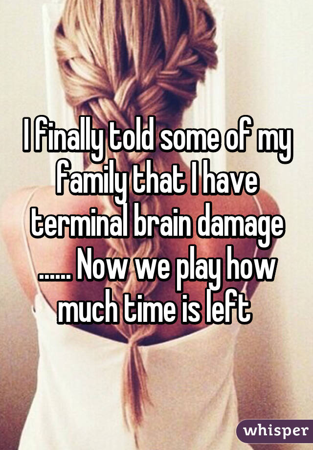 I finally told some of my family that I have terminal brain damage ...... Now we play how much time is left 