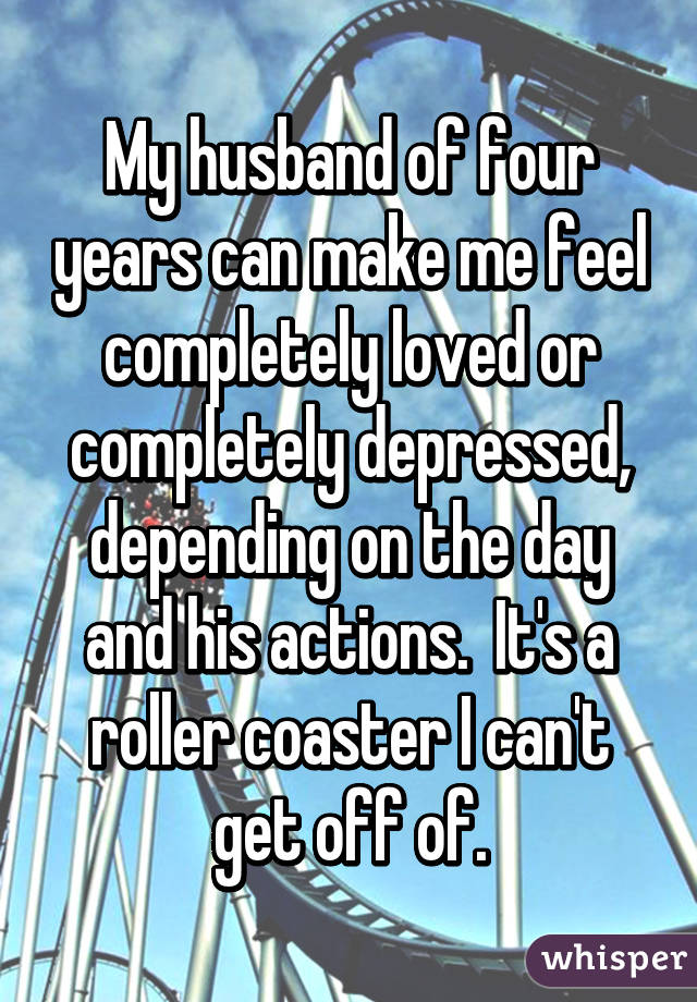 My husband of four years can make me feel completely loved or completely depressed, depending on the day and his actions.  It's a roller coaster I can't get off of.