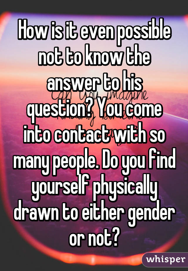 How is it even possible not to know the answer to his question? You come into contact with so many people. Do you find yourself physically drawn to either gender or not?