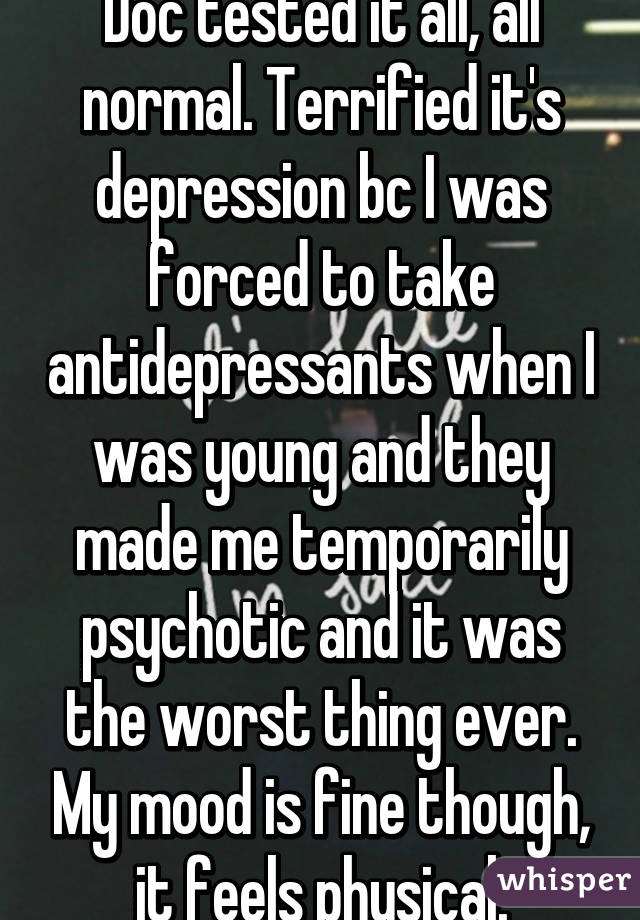 Doc tested it all, all normal. Terrified it's depression bc I was forced to take antidepressants when I was young and they made me temporarily psychotic and it was the worst thing ever. My mood is fine though, it feels physical.