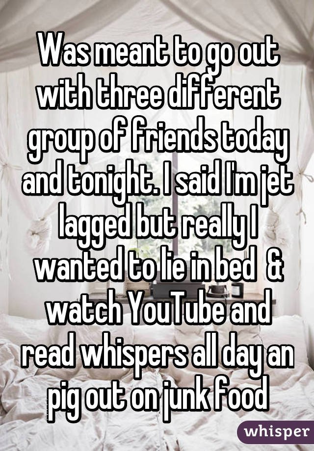 Was meant to go out with three different group of friends today and tonight. I said I'm jet lagged but really I wanted to lie in bed  & watch YouTube and read whispers all day an pig out on junk food