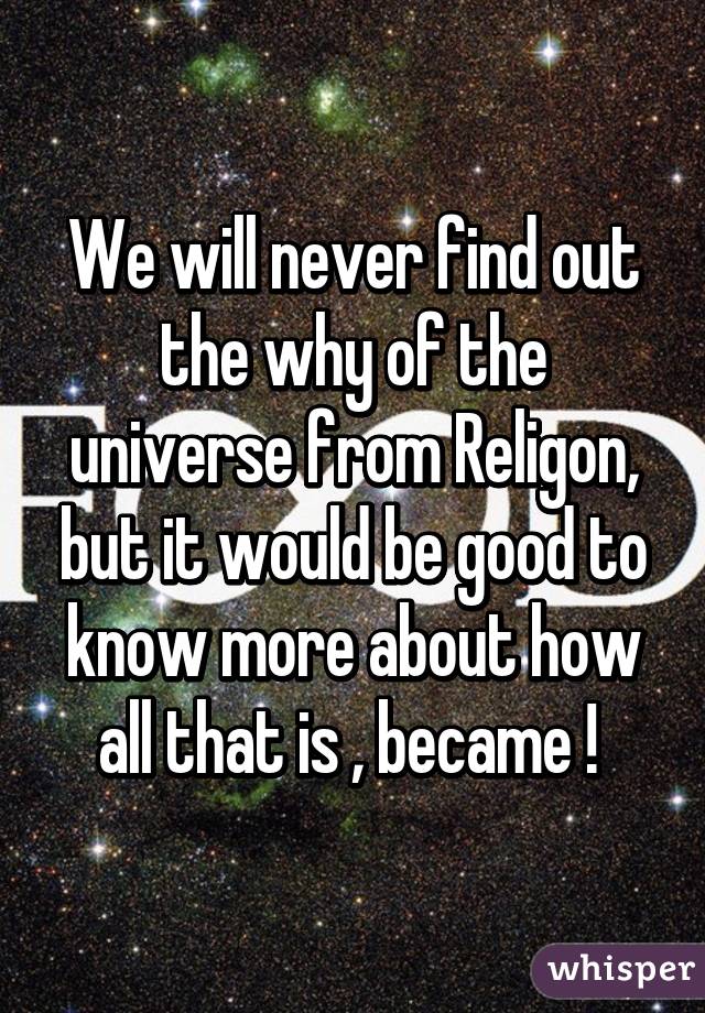 We will never find out the why of the universe from Religon, but it would be good to know more about how all that is , became ! 