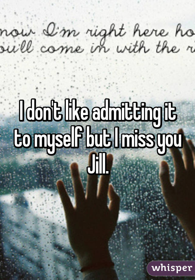 I don't like admitting it to myself but I miss you Jill.