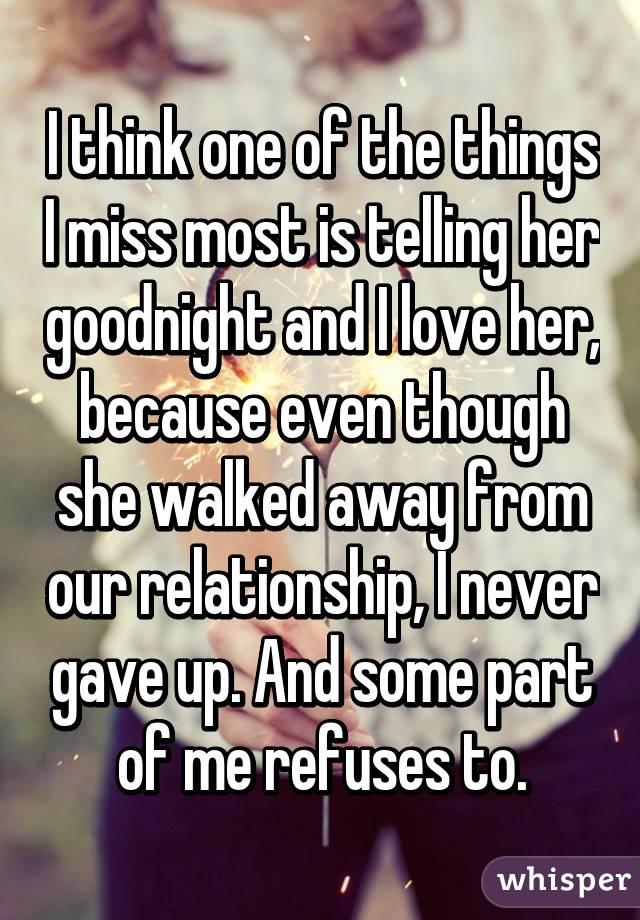 I think one of the things I miss most is telling her goodnight and I love her, because even though she walked away from our relationship, I never gave up. And some part of me refuses to.