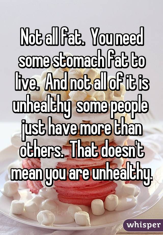 Not all fat.  You need some stomach fat to live.  And not all of it is unhealthy  some people  just have more than others.  That doesn't mean you are unhealthy.  