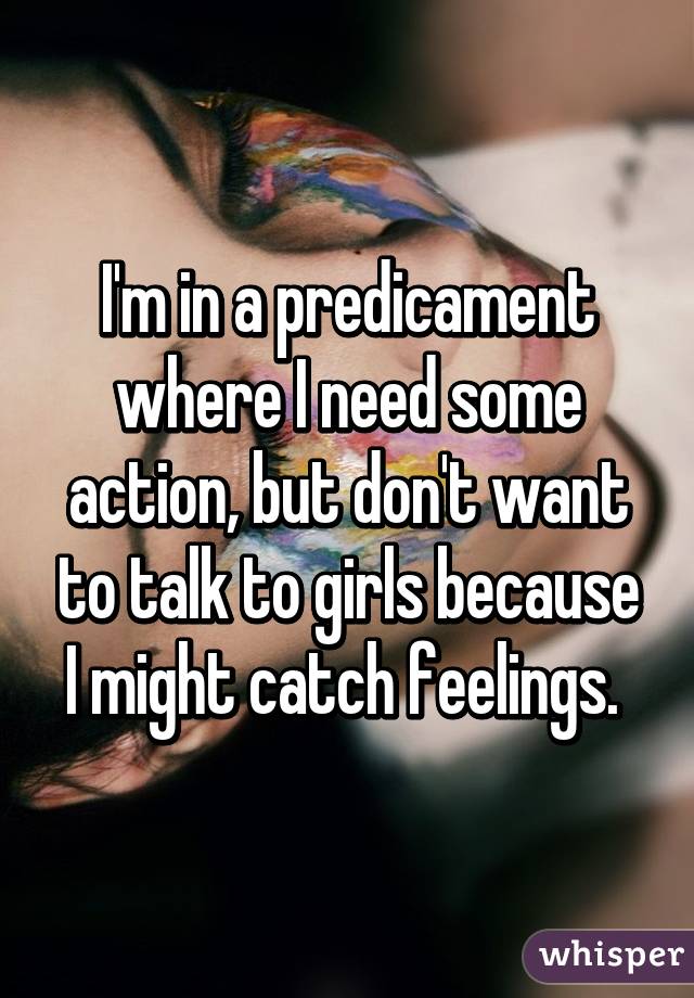 I'm in a predicament where I need some action, but don't want to talk to girls because I might catch feelings. 