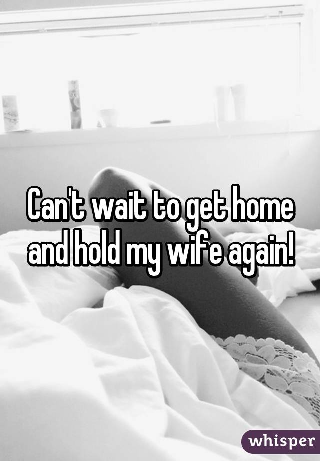 Can't wait to get home and hold my wife again!