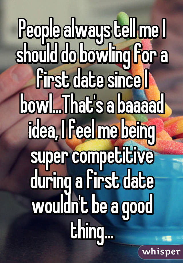 People always tell me I should do bowling for a first date since I bowl...That's a baaaad idea, I feel me being super competitive during a first date wouldn't be a good thing...