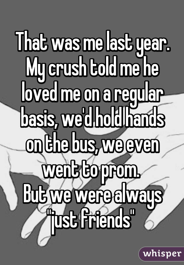 That was me last year. My crush told me he loved me on a regular basis, we'd hold hands on the bus, we even went to prom. 
But we were always "just friends" 