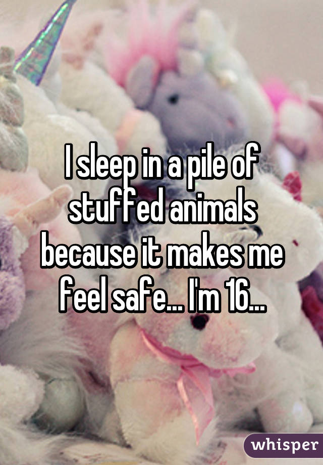 I sleep in a pile of stuffed animals because it makes me feel safe... I'm 16...
