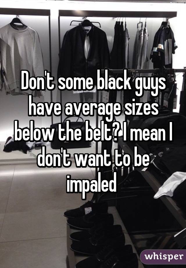 Don't some black guys have average sizes below the belt? I mean I don't want to be impaled 