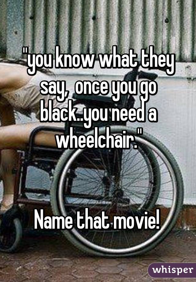"you know what they say,  once you go black..you need a wheelchair."


Name that movie! 
