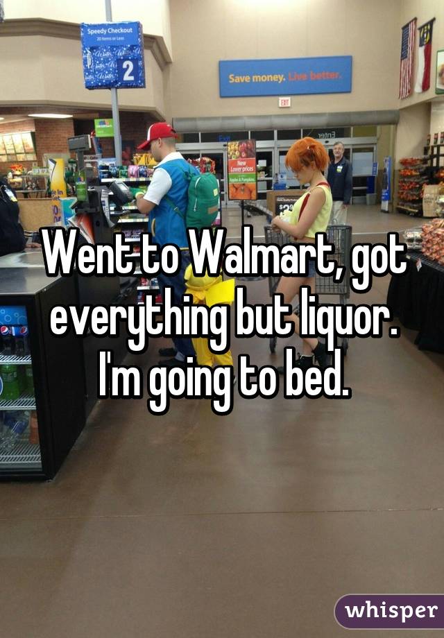Went to Walmart, got everything but liquor. I'm going to bed.