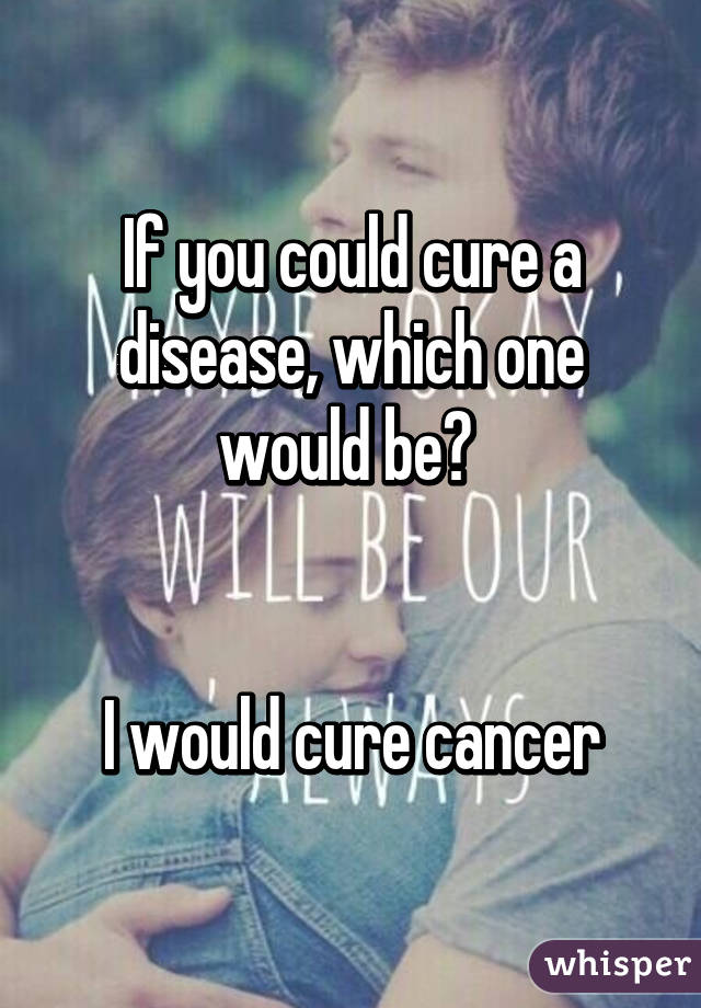 If you could cure a disease, which one would be? 


I would cure cancer