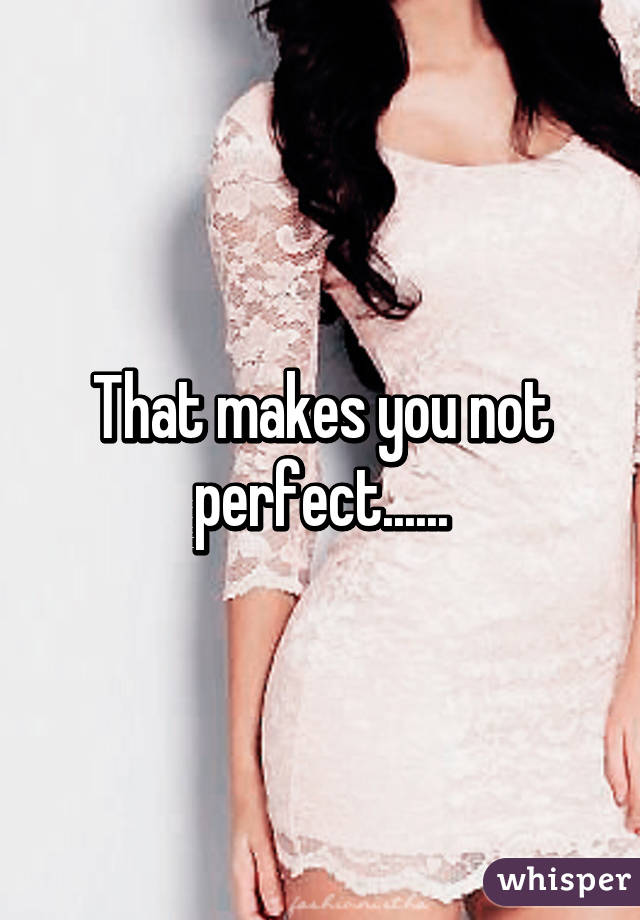 That makes you not perfect......