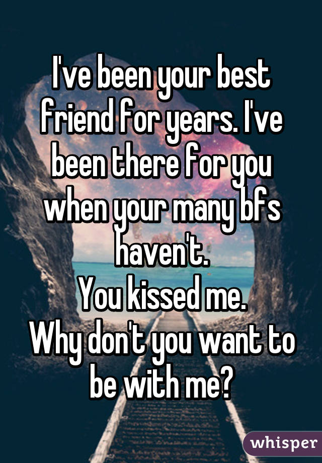 I've been your best friend for years. I've been there for you when your many bfs haven't.
You kissed me.
Why don't you want to be with me?
