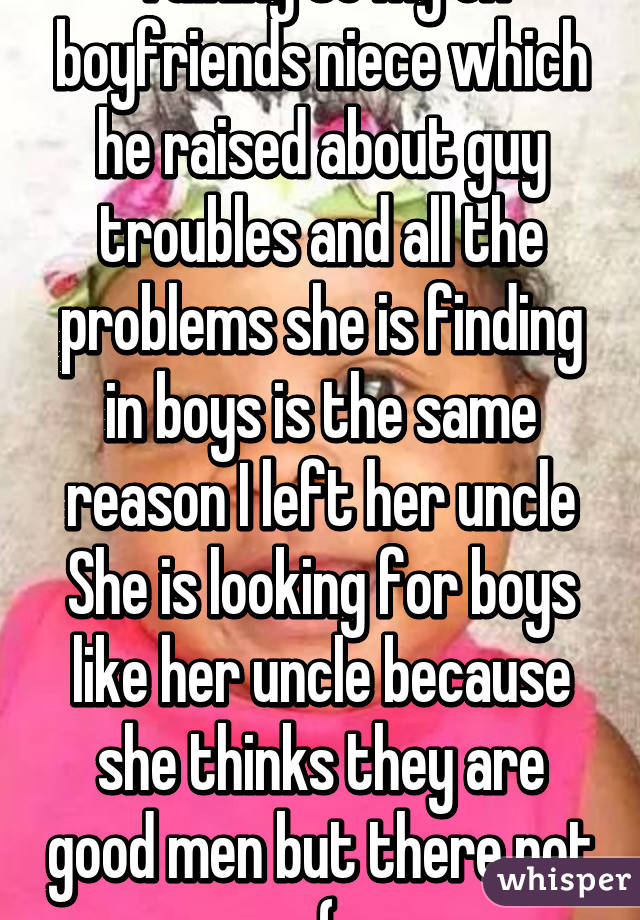 Talking to my ex boyfriends niece which he raised about guy troubles and all the problems she is finding in boys is the same reason I left her uncle She is looking for boys like her uncle because she thinks they are good men but there not :(