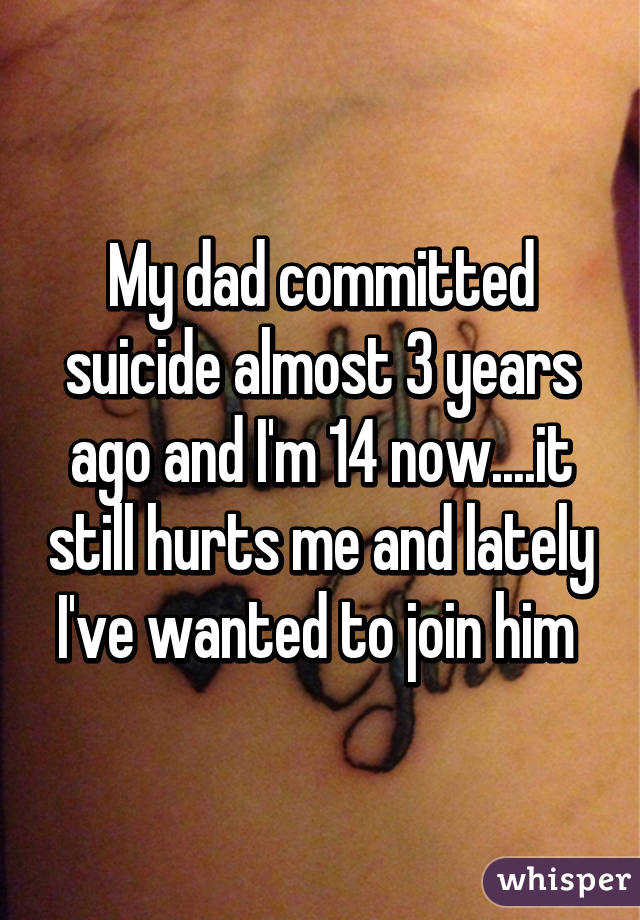 My dad committed suicide almost 3 years ago and I'm 14 now....it still hurts me and lately I've wanted to join him 