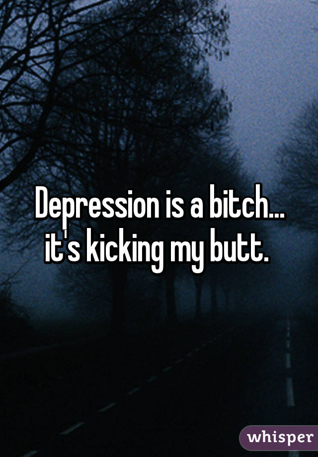 Depression is a bitch... it's kicking my butt. 