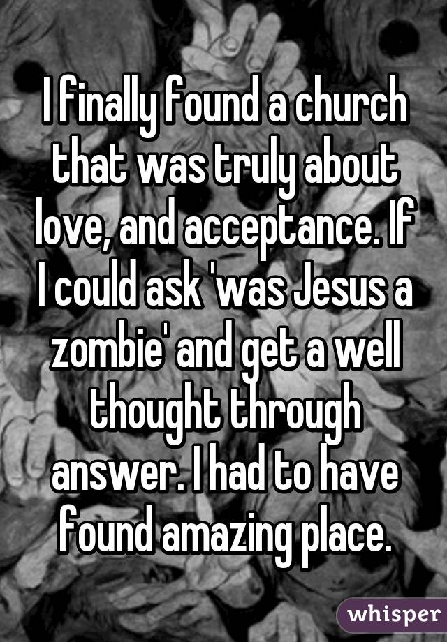 I finally found a church that was truly about love, and acceptance. If I could ask 'was Jesus a zombie' and get a well thought through answer. I had to have found amazing place.