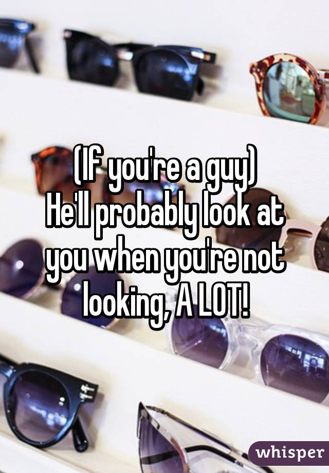 (If you're a guy)
He'll probably look at you when you're not looking, A LOT!