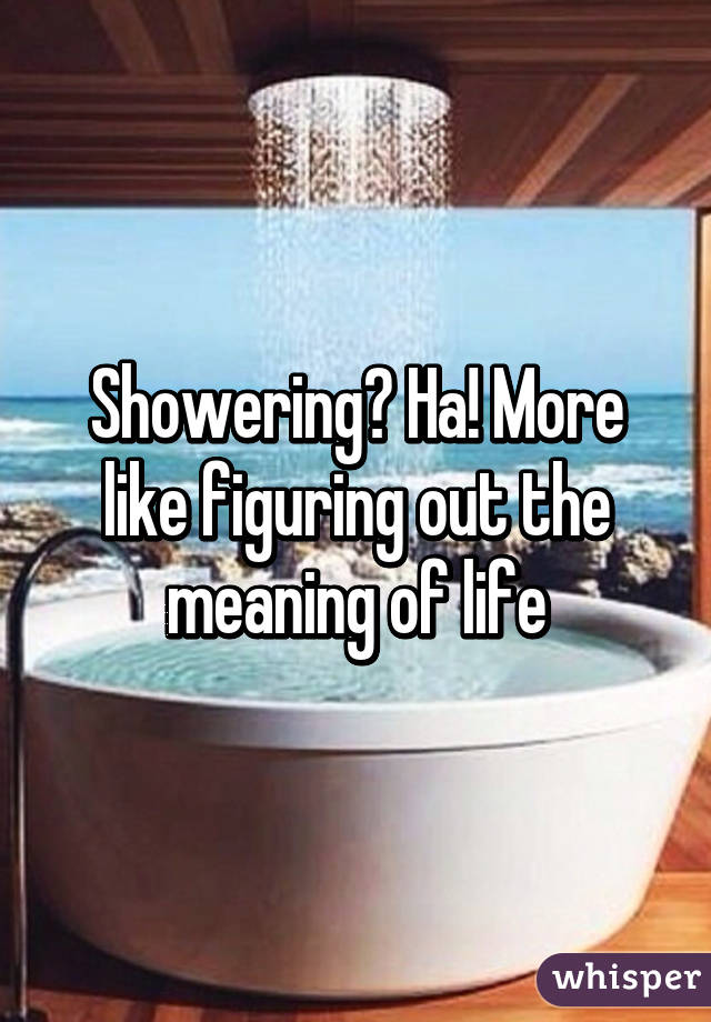 Showering? Ha! More like figuring out the meaning of life