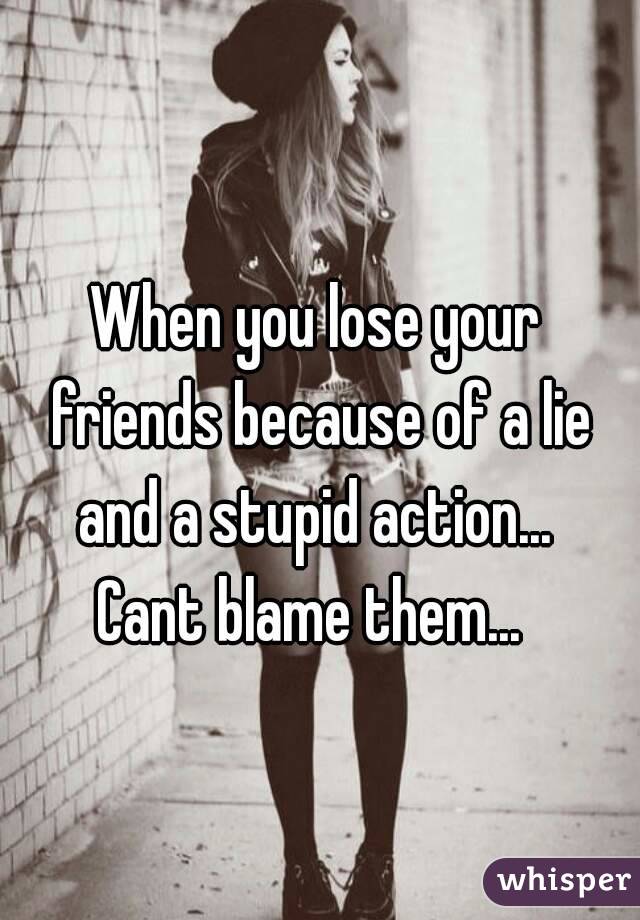 When you lose your friends because of a lie and a stupid action... 
Cant blame them... 