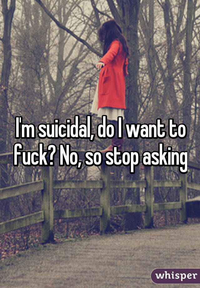 I'm suicidal, do I want to fuck? No, so stop asking