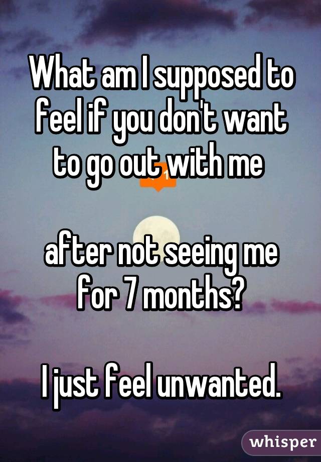 What am I supposed to feel if you don't want to go out with me 

after not seeing me for 7 months?

I just feel unwanted.