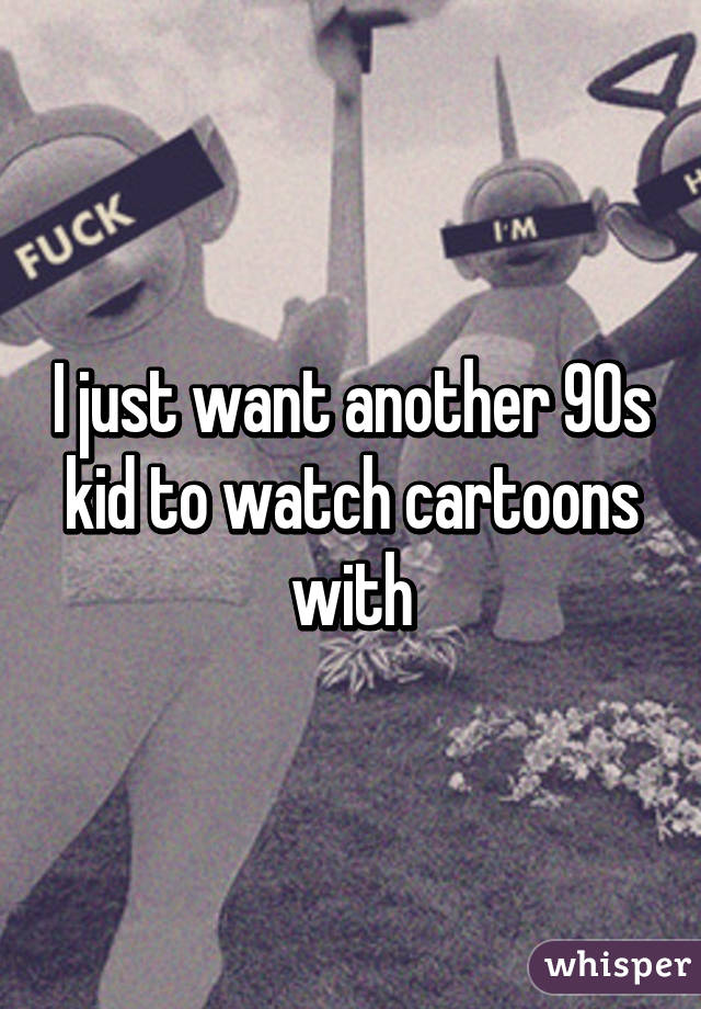 I just want another 90s kid to watch cartoons with