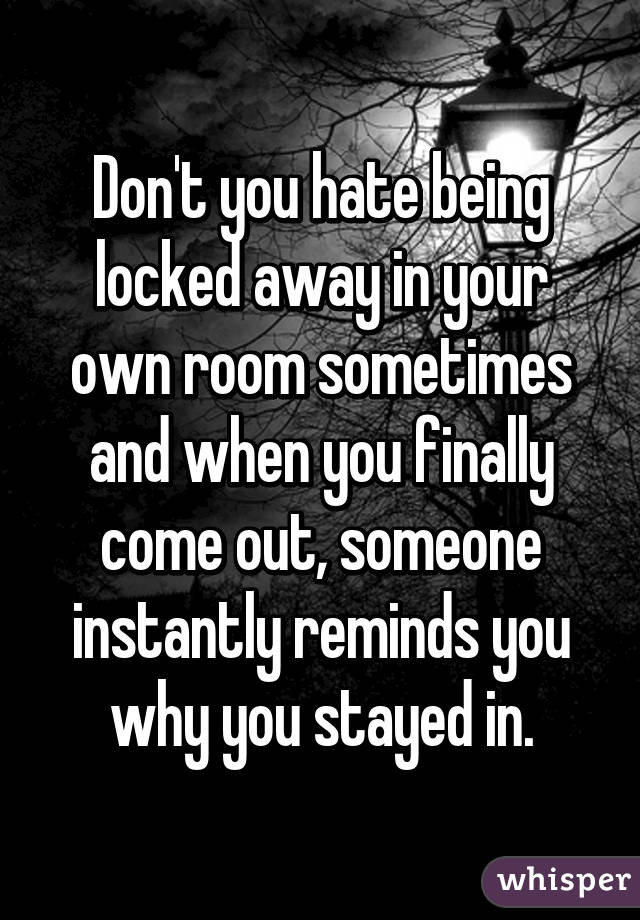 Don't you hate being locked away in your own room sometimes and when you finally come out, someone instantly reminds you why you stayed in.