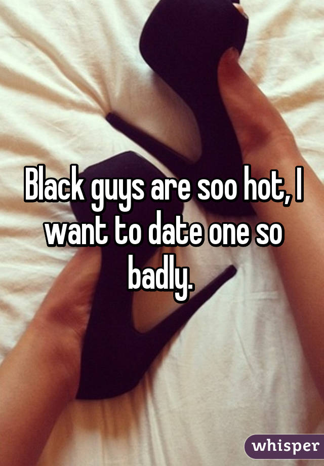Black guys are soo hot, I want to date one so badly. 