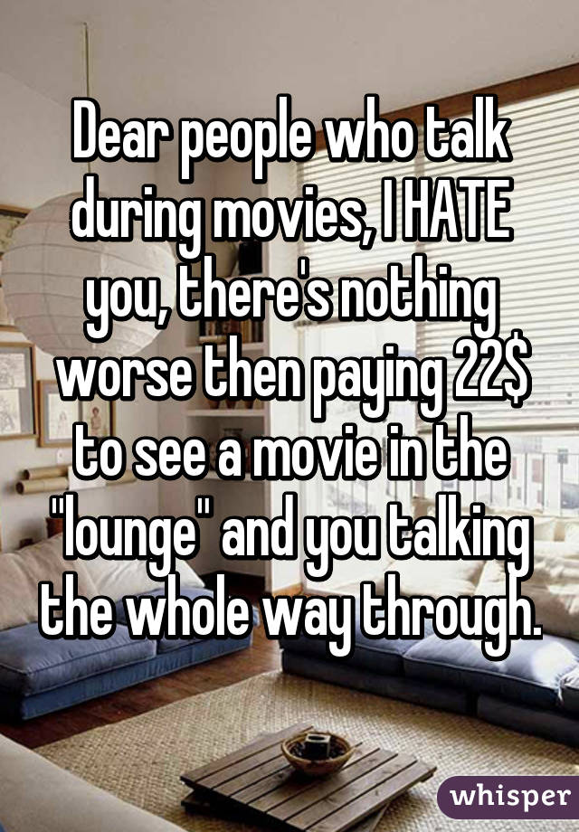 Dear people who talk during movies, I HATE you, there's nothing worse then paying 22$ to see a movie in the "lounge" and you talking the whole way through. 