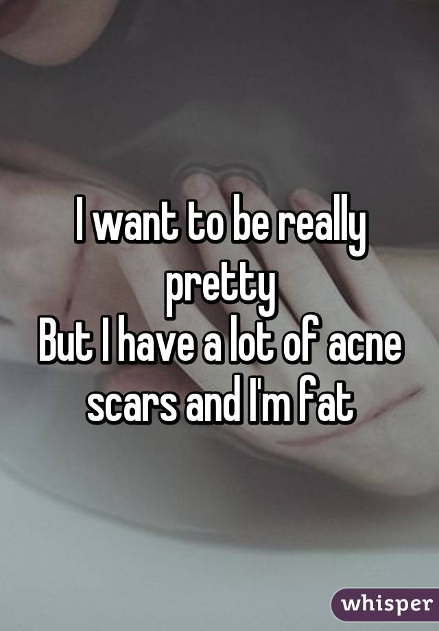 I want to be really pretty
But I have a lot of acne scars and I'm fat